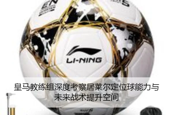 皇马教练组深度考察居莱尔定位球能力与未来战术提升空间