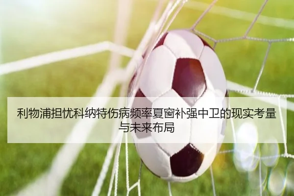 利物浦担忧科纳特伤病频率夏窗补强中卫的现实考量与未来布局
