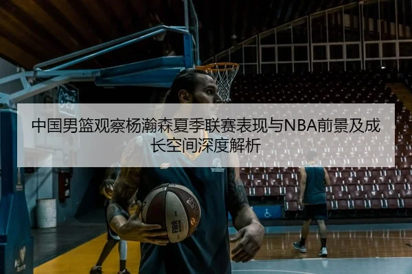 中国男篮观察杨瀚森夏季联赛表现与NBA前景及成长空间深度解析