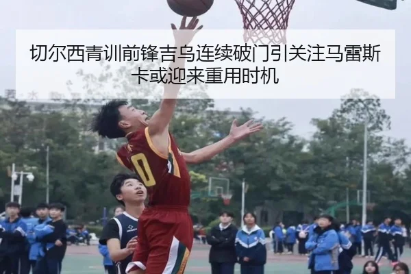 切尔西青训前锋吉乌连续破门引关注马雷斯卡或迎来重用时机